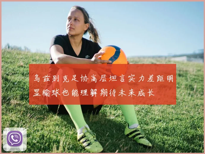 乌兹别克足协高层坦言实力差距明显输球也能理解期待未来成长