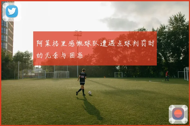 阿莱格里感慨球队遭遇点球判罚时的无奈与困惑