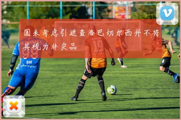 国米考虑引进查洛巴切尔西并不将其视为非卖品