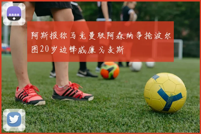 阿斯报称马竞曼联阿森纳争抢波尔图20岁边锋威廉戈麦斯