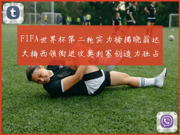 FIFA世界杯第二轮实力榜揭晓翁达夫梅西领衔进攻奥利塞创造力独占鳌头