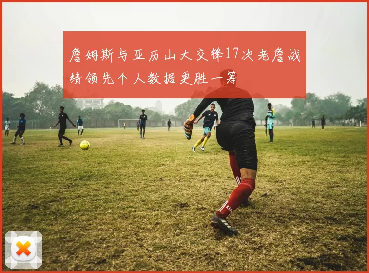 詹姆斯与亚历山大交锋17次老詹战绩领先个人数据更胜一筹