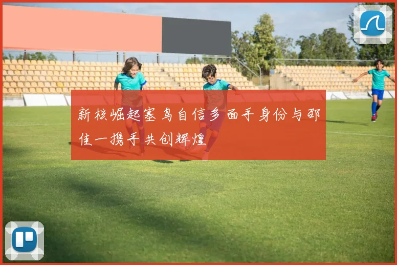 新核崛起塞鸟自信多面手身份与邵佳一携手共创辉煌