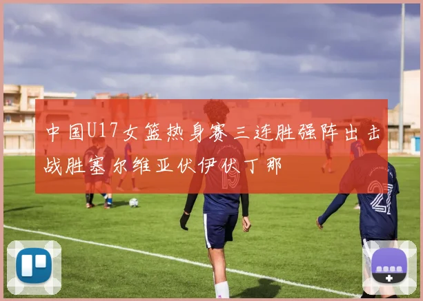 中国U17女篮热身赛三连胜强阵出击战胜塞尔维亚伏伊伏丁那