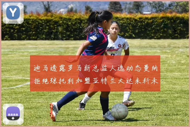 迪马透露罗马新总监人选动态曼纳拒绝琼托利加盟亚特兰大达米科未接洽