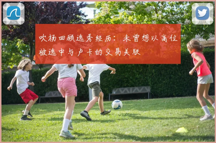 吹杨回顾选秀经历：未曾想以高位被选中与卢卡的交易关联