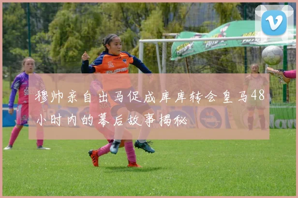 穆帅亲自出马促成库库转会皇马48小时内的幕后故事揭秘