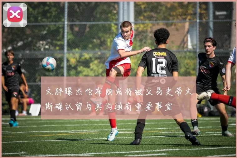 文胖曝杰伦布朗或将被交易史蒂文斯确认曾与其沟通有重要事宜