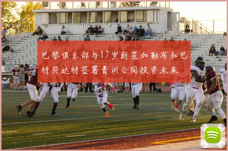 巴黎俱乐部与17岁新星加勒布和巴特贝达特签署青训合同投资未来