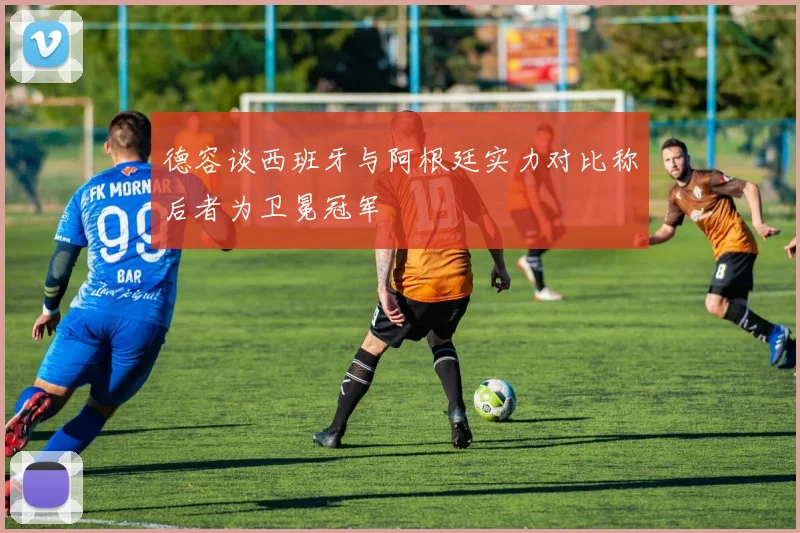 德容谈西班牙与阿根廷实力对比称后者为卫冕冠军