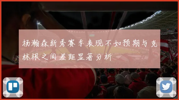 杨瀚森新秀赛季表现不如预期与克林根之间差距显著分析