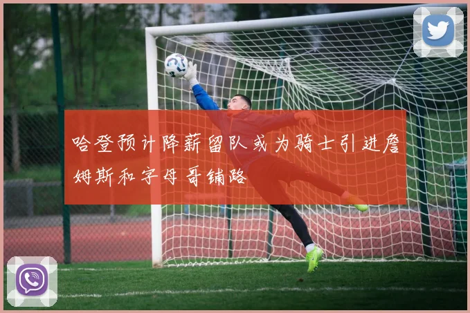 哈登预计降薪留队或为骑士引进詹姆斯和字母哥铺路