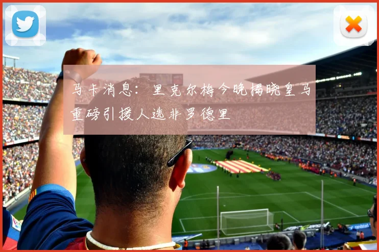 马卡消息：里克尔梅今晚揭晓皇马重磅引援人选非罗德里