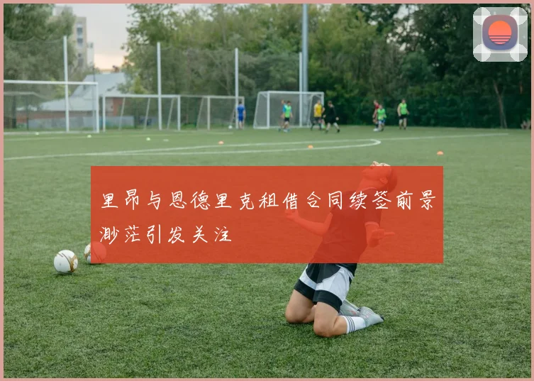 里昂与恩德里克租借合同续签前景渺茫引发关注