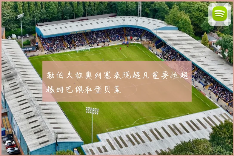勒伯夫称奥利塞表现超凡重要性超越姆巴佩和登贝莱