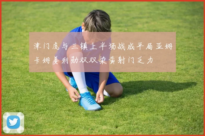 津门虎与三镇上半场战成平局亚姆卡姆姜利勋双双染黄射门乏力